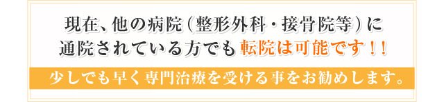 現在。他の病院(整形外科目・接骨院等)に通院されている方でも転院は可能です!!少しでも早く専門治療を受ける事をお勧めします。